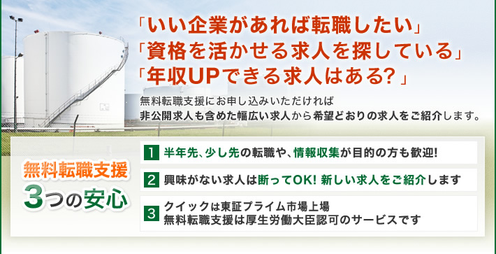 「いい企業があれば転職したい」「資格を活かせる求人を探している」「年収UPできる求人はある？」無料転職支援にお申し込みいただければ非公開求人も含めた幅広い求人から希望どおりの求人をご紹介します。無料転職支援3つの安心 1 半年先、少し先の転職や、情報収集が目的の方も歓迎! 2 興味がない求人は断ってOK! 新しい求人をご紹介します 3 クイックは東証プライム市場上場 無料転職支援は厚生労働大臣認可のサービスです